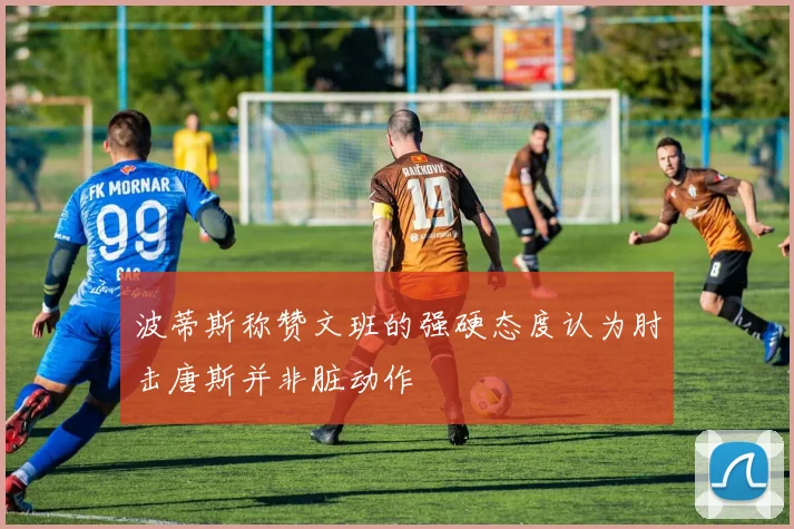 波蒂斯称赞文班的强硬态度认为肘击唐斯并非脏动作