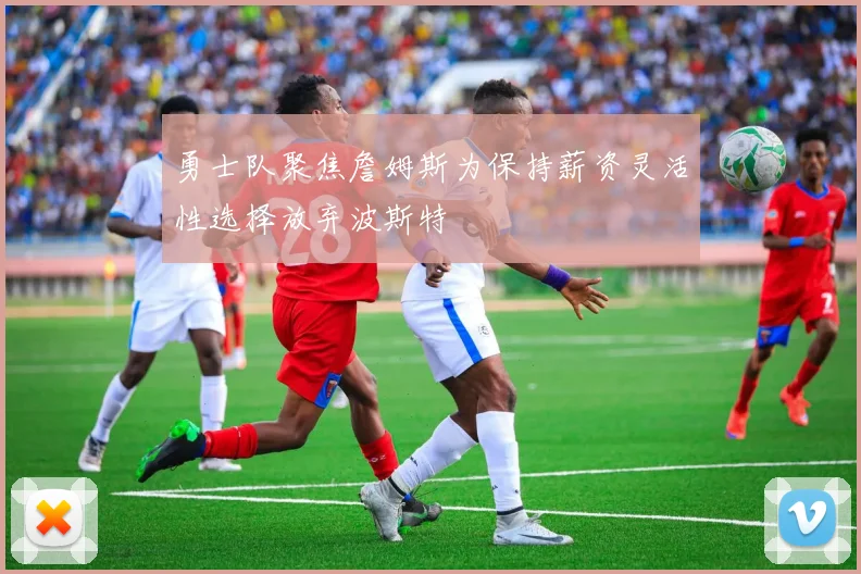 勇士队聚焦詹姆斯为保持薪资灵活性选择放弃波斯特