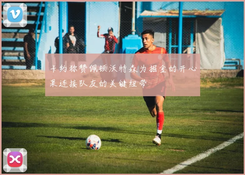 卡约称赞佩顿沃特森为掘金的开心果连接队友的关键纽带