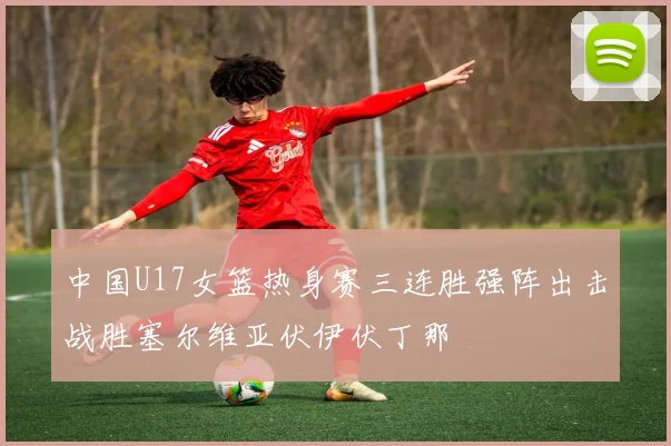 中国U17女篮热身赛三连胜强阵出击战胜塞尔维亚伏伊伏丁那