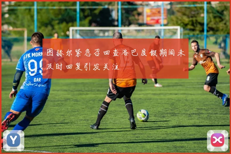 图赫尔紧急召回查洛巴度假期间未及时回复引发关注