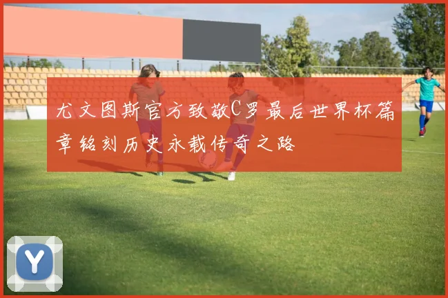 尤文图斯官方致敬C罗最后世界杯篇章铭刻历史永载传奇之路