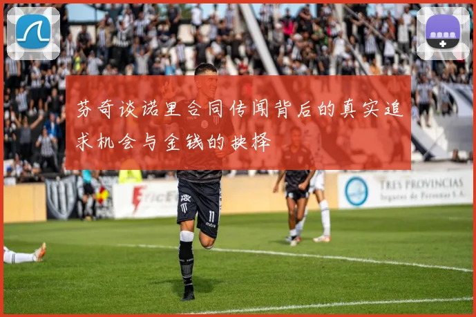 芬奇谈诺里合同传闻背后的真实追求机会与金钱的抉择