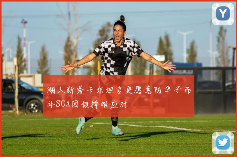 湖人新秀卡尔坦言更愿意防华子而非SGA因假摔难应对