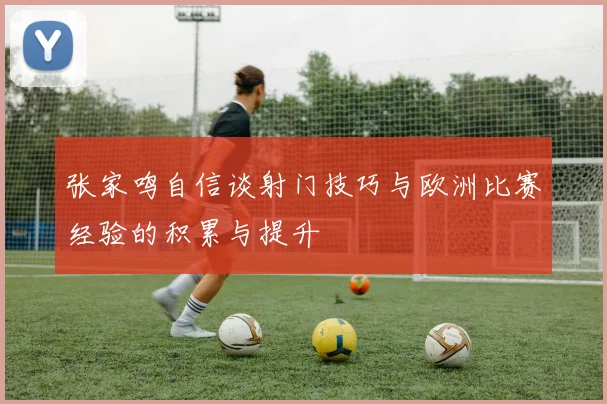张家鸣自信谈射门技巧与欧洲比赛经验的积累与提升