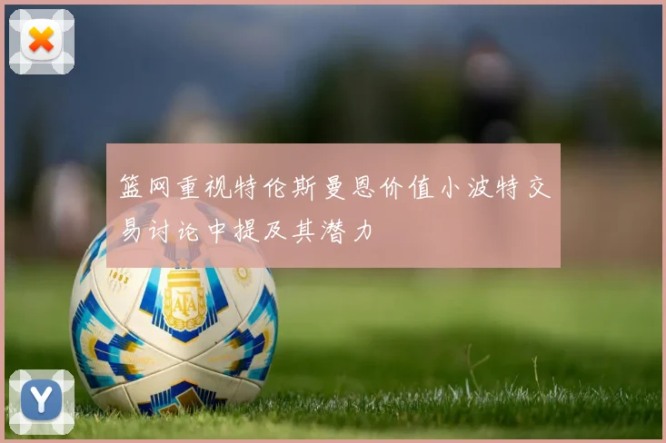篮网重视特伦斯曼恩价值小波特交易讨论中提及其潜力