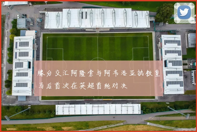 缘分交汇阿隆索与阿韦洛亚执教皇马后首次在英超首轮对决