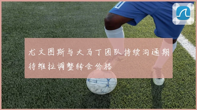 尤文图斯与大马丁团队持续沟通期待维拉调整转会价格