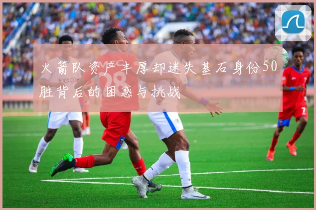 火箭队资产丰厚却迷失基石身份50胜背后的困惑与挑战