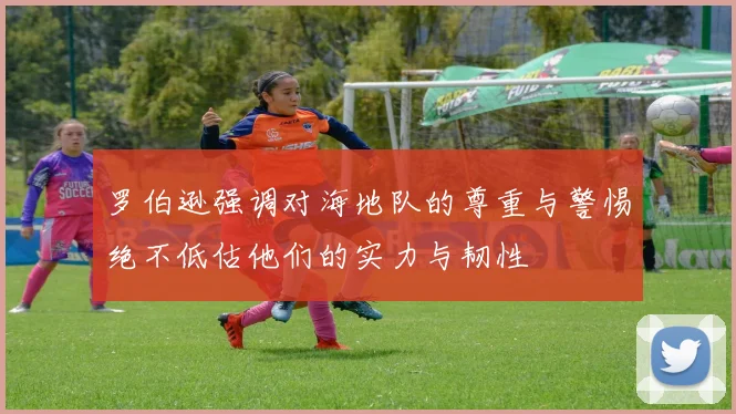罗伯逊强调对海地队的尊重与警惕绝不低估他们的实力与韧性