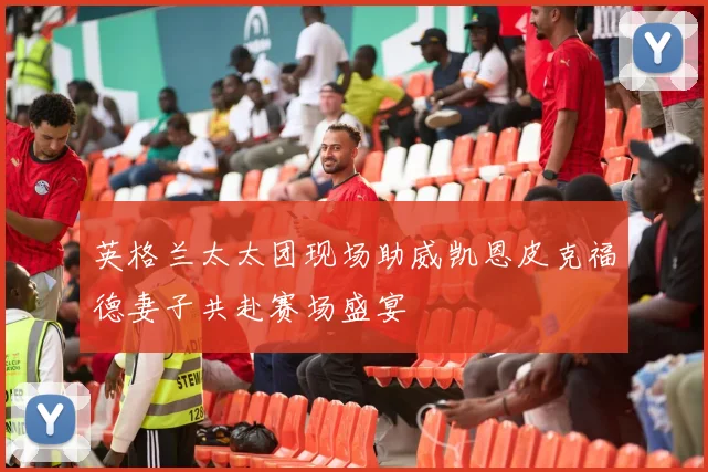 英格兰太太团现场助威凯恩皮克福德妻子共赴赛场盛宴