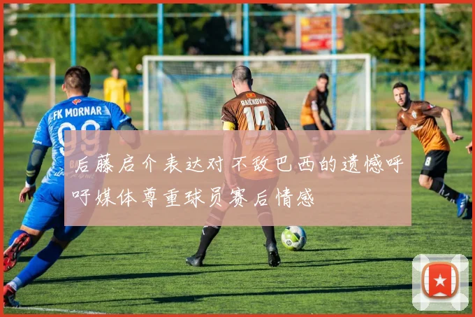 后藤启介表达对不敌巴西的遗憾呼吁媒体尊重球员赛后情感