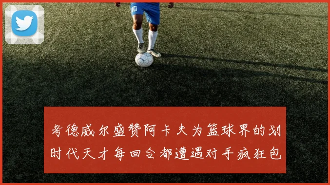 考德威尔盛赞阿卡夫为篮球界的划时代天才每回合都遭遇对手疯狂包夹挑战