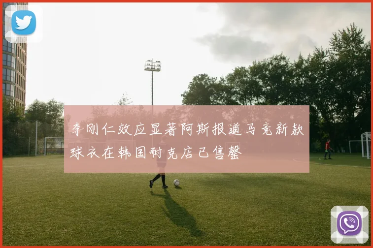 李刚仁效应显著阿斯报道马竞新款球衣在韩国耐克店已售罄