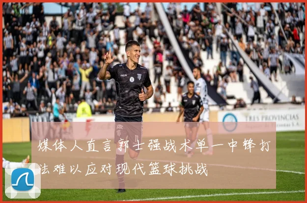 媒体人直言郭士强战术单一中锋打法难以应对现代篮球挑战