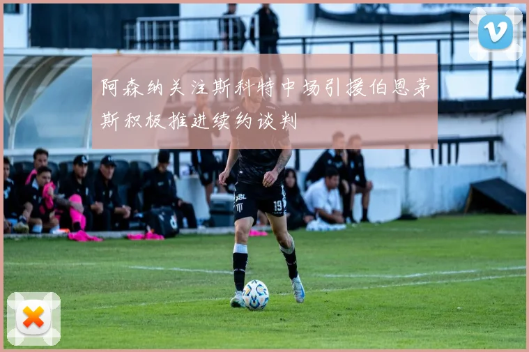 阿森纳关注斯科特中场引援伯恩茅斯积极推进续约谈判