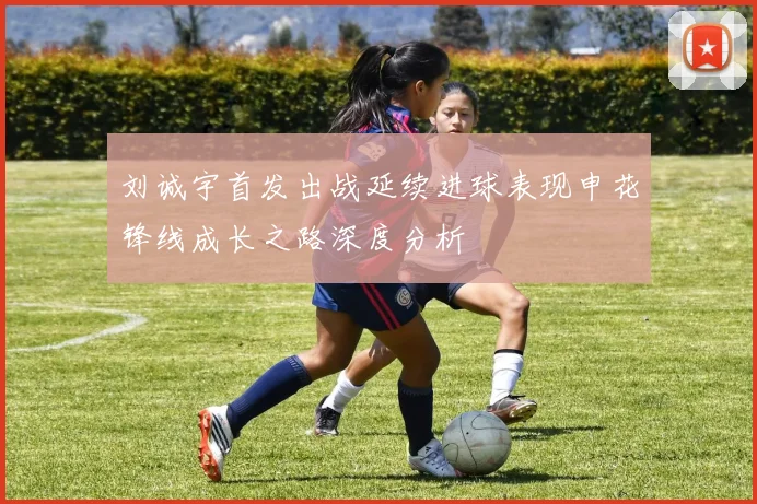 刘诚宇首发出战延续进球表现申花锋线成长之路深度分析