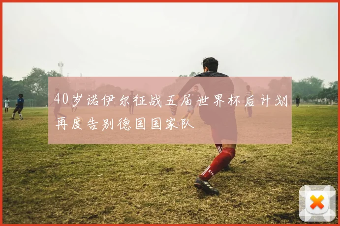 40岁诺伊尔征战五届世界杯后计划再度告别德国国家队