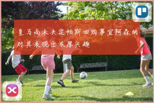皇马尚未决定帕斯回购事宜阿森纳对其表现出浓厚兴趣