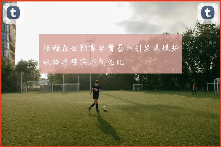 杨瀚森世预赛单臂暴扣引发美媒热议称其确实帅气无比